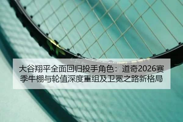 大谷翔平全面回归投手角色：道奇2026赛季牛棚与轮值深度重组及卫冕之路新格局