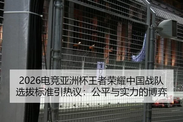 2026电竞亚洲杯王者荣耀中国战队选拔标准引热议：公平与实力的博弈