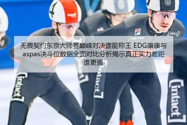 无畏契约东京大师赛巅峰对决谁能称王 EDG康康与aspas决斗位数据全面对比分析揭示真正实力差距谁更强