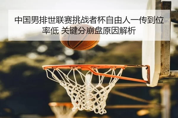 中国男排世联赛挑战者杯自由人一传到位率低 关键分崩盘原因解析